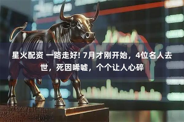 星火配资 一路走好! 7月才刚开始，4位名人去世，死因唏嘘，个个让人心碎