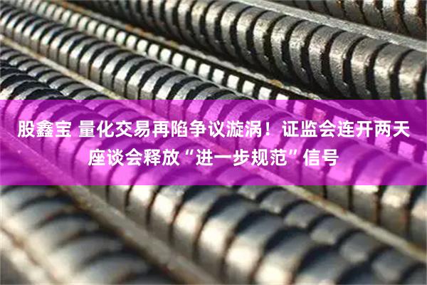 股鑫宝 量化交易再陷争议漩涡！证监会连开两天座谈会释放“进一步规范”信号