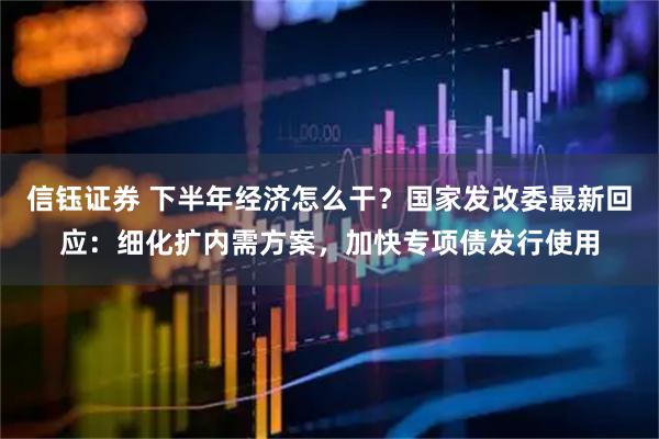 信钰证券 下半年经济怎么干?国家发改委最新回应:细化扩内需方案,加快专项债发行使用