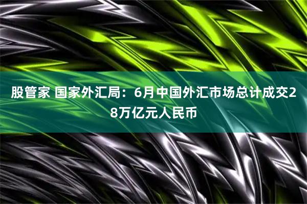 股管家 国家外汇局：6月中国外汇市场总计成交28万亿元人民币